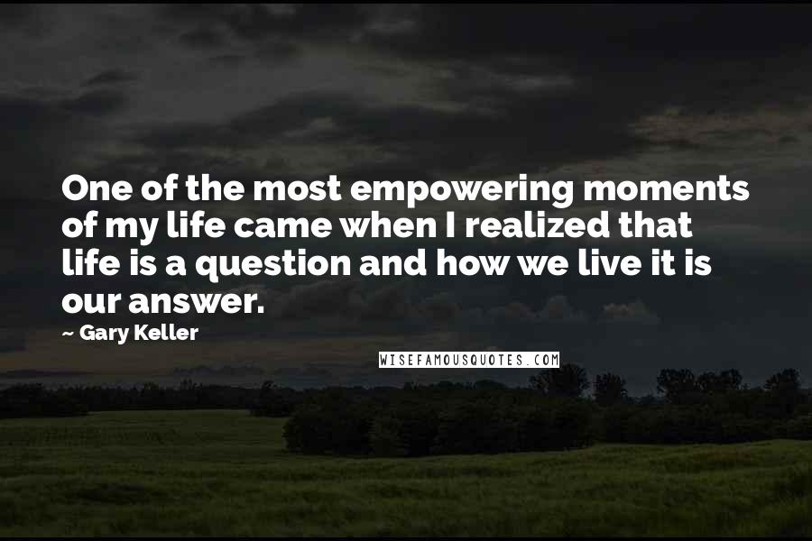 Gary Keller Quotes: One of the most empowering moments of my life came when I realized that life is a question and how we live it is our answer.