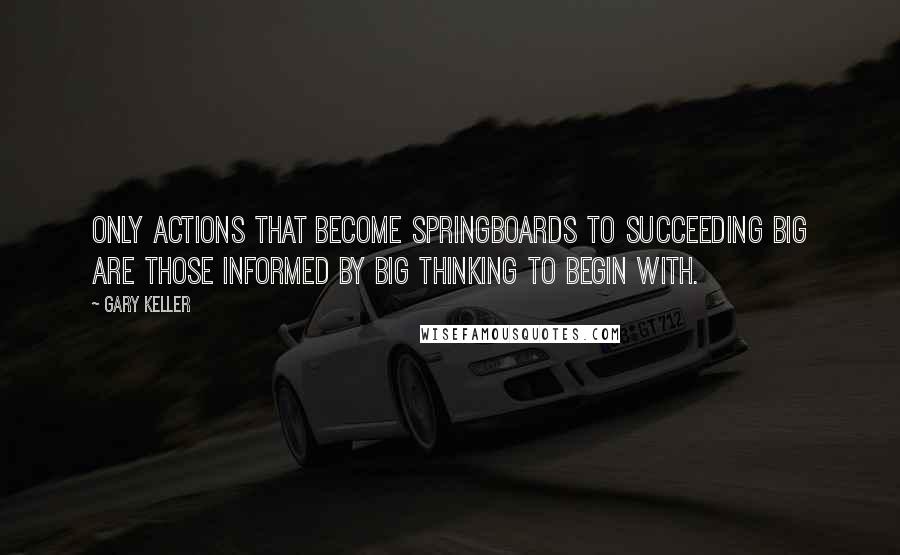 Gary Keller Quotes: Only actions that become springboards to succeeding big are those informed by big thinking to begin with.