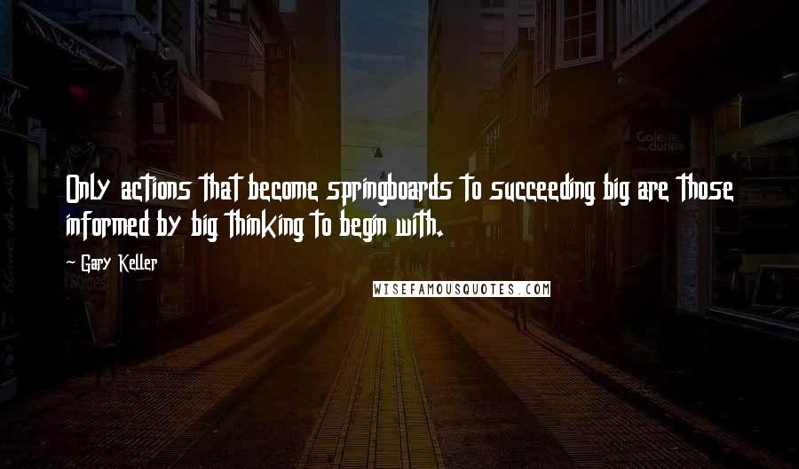 Gary Keller Quotes: Only actions that become springboards to succeeding big are those informed by big thinking to begin with.