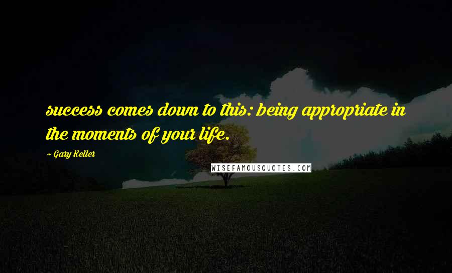Gary Keller Quotes: success comes down to this: being appropriate in the moments of your life.