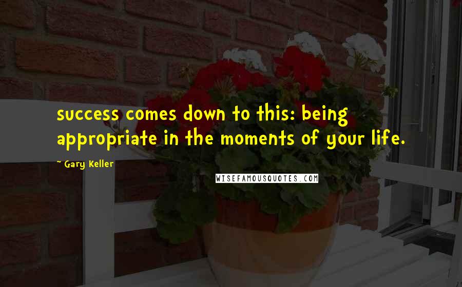 Gary Keller Quotes: success comes down to this: being appropriate in the moments of your life.