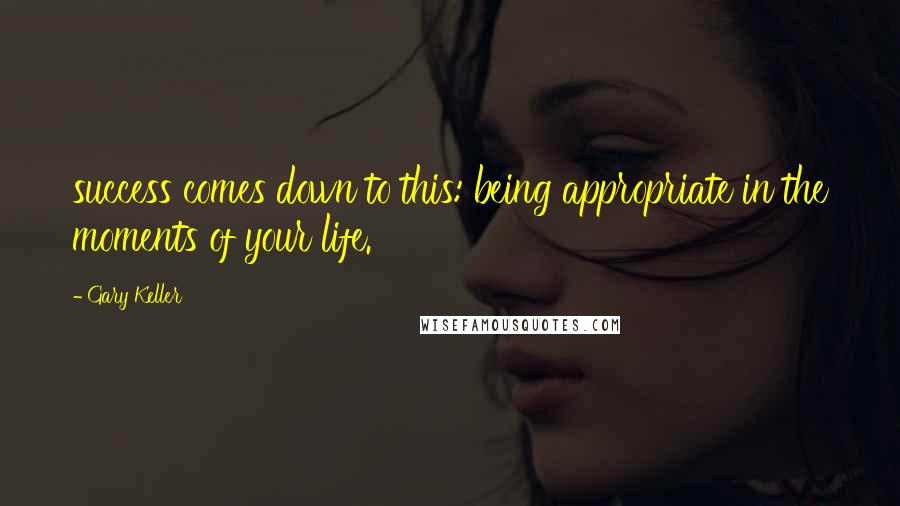 Gary Keller Quotes: success comes down to this: being appropriate in the moments of your life.