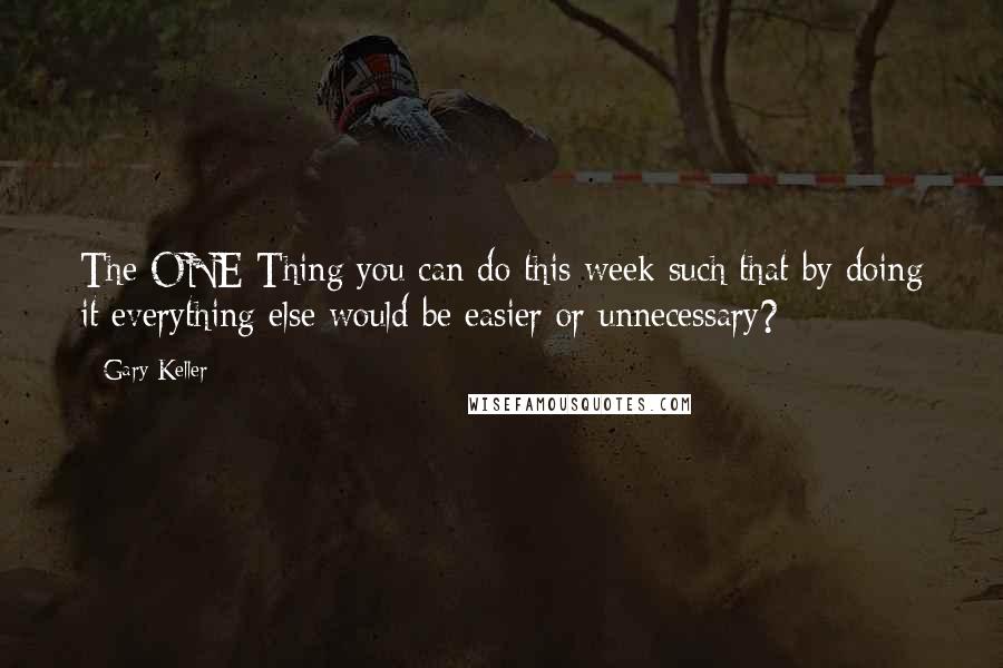 Gary Keller Quotes: The ONE Thing you can do this week such that by doing it everything else would be easier or unnecessary?