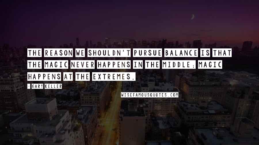 Gary Keller Quotes: The reason we shouldn't pursue balance is that the magic never happens in the middle; magic happens at the extremes.