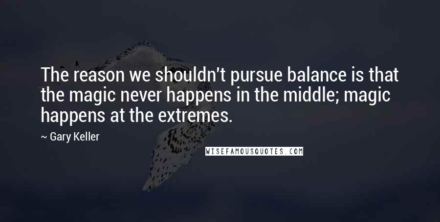 Gary Keller Quotes: The reason we shouldn't pursue balance is that the magic never happens in the middle; magic happens at the extremes.