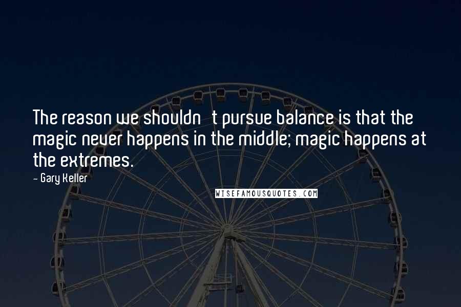 Gary Keller Quotes: The reason we shouldn't pursue balance is that the magic never happens in the middle; magic happens at the extremes.