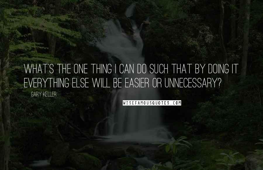 Gary Keller Quotes: What's the ONE Thing I can do such that by doing it everything else will be easier or unnecessary?