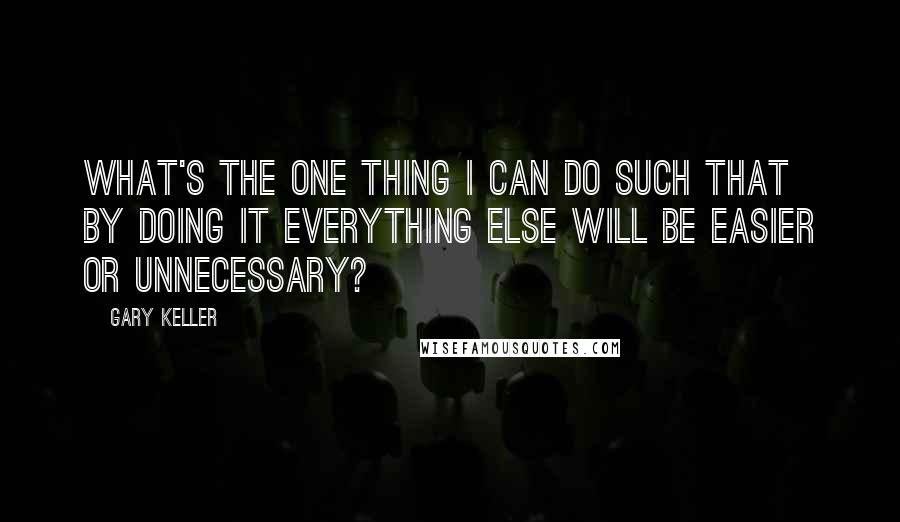 Gary Keller Quotes: What's the ONE Thing I can do such that by doing it everything else will be easier or unnecessary?