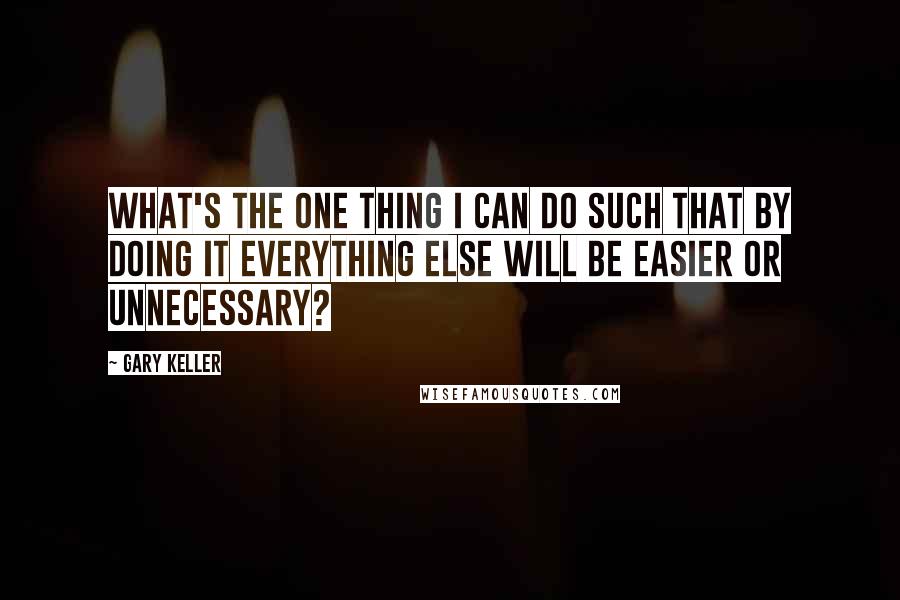 Gary Keller Quotes: What's the ONE Thing I can do such that by doing it everything else will be easier or unnecessary?