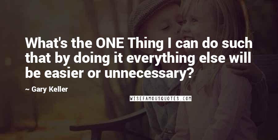 Gary Keller Quotes: What's the ONE Thing I can do such that by doing it everything else will be easier or unnecessary?