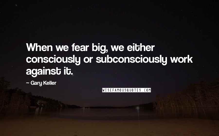 Gary Keller Quotes: When we fear big, we either consciously or subconsciously work against it.