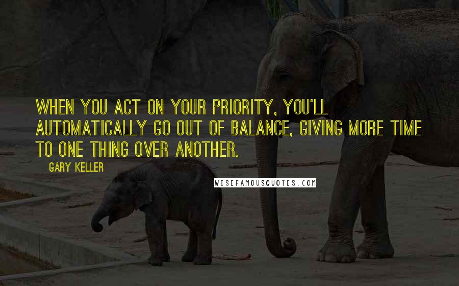 Gary Keller Quotes: When you act on your priority, you'll automatically go out of balance, giving more time to one thing over another.