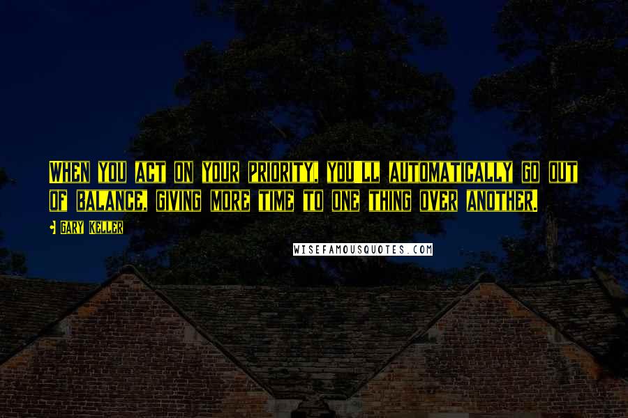 Gary Keller Quotes: When you act on your priority, you'll automatically go out of balance, giving more time to one thing over another.