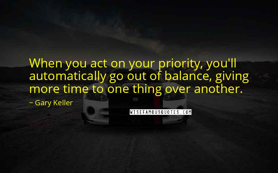 Gary Keller Quotes: When you act on your priority, you'll automatically go out of balance, giving more time to one thing over another.