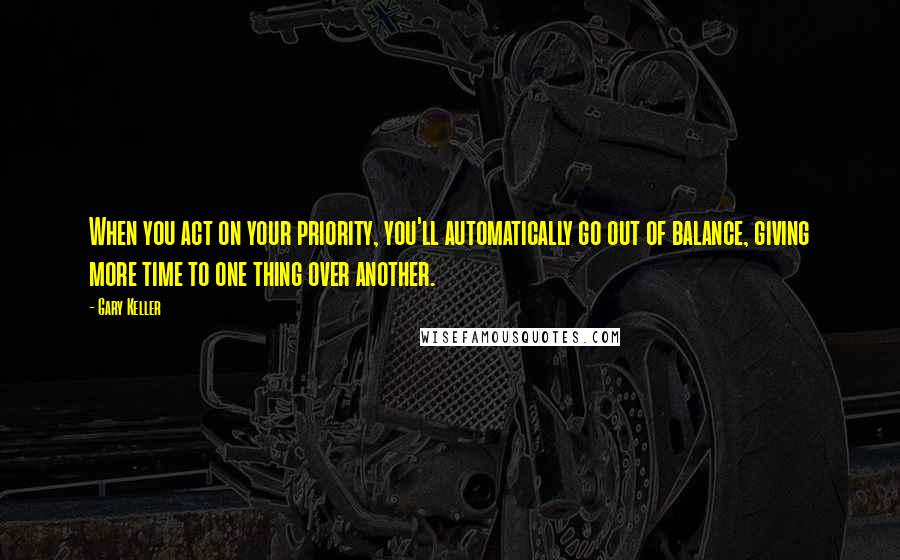 Gary Keller Quotes: When you act on your priority, you'll automatically go out of balance, giving more time to one thing over another.