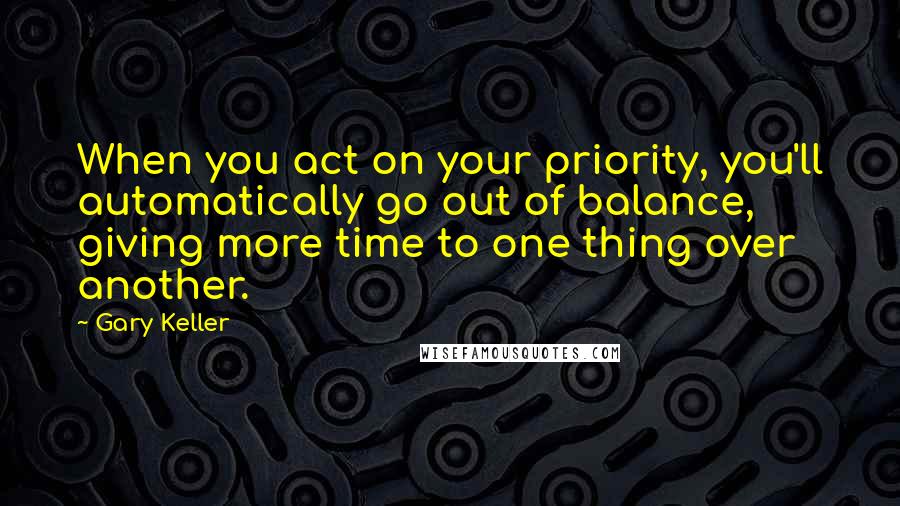 Gary Keller Quotes: When you act on your priority, you'll automatically go out of balance, giving more time to one thing over another.