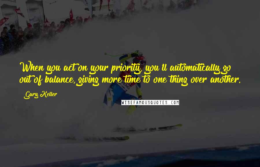 Gary Keller Quotes: When you act on your priority, you'll automatically go out of balance, giving more time to one thing over another.