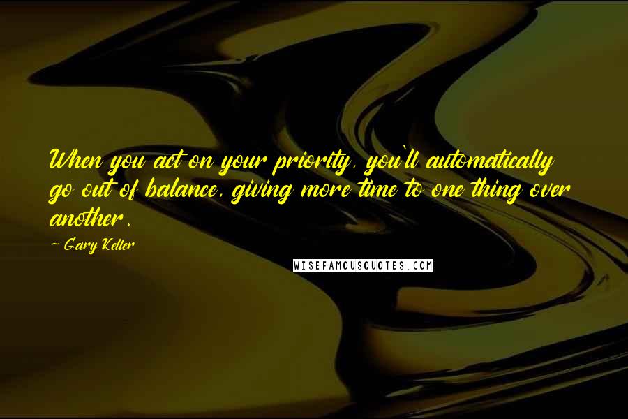 Gary Keller Quotes: When you act on your priority, you'll automatically go out of balance, giving more time to one thing over another.