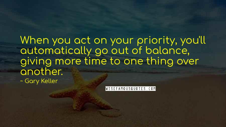 Gary Keller Quotes: When you act on your priority, you'll automatically go out of balance, giving more time to one thing over another.