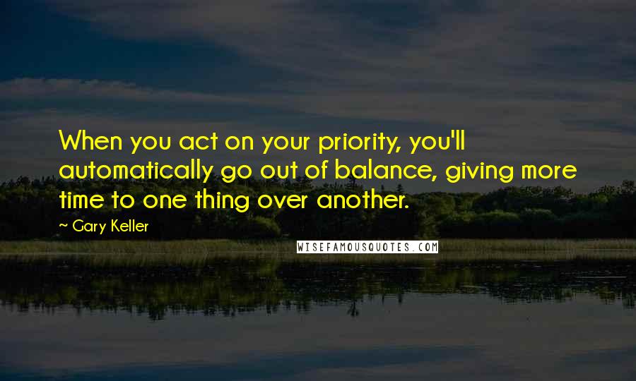 Gary Keller Quotes: When you act on your priority, you'll automatically go out of balance, giving more time to one thing over another.