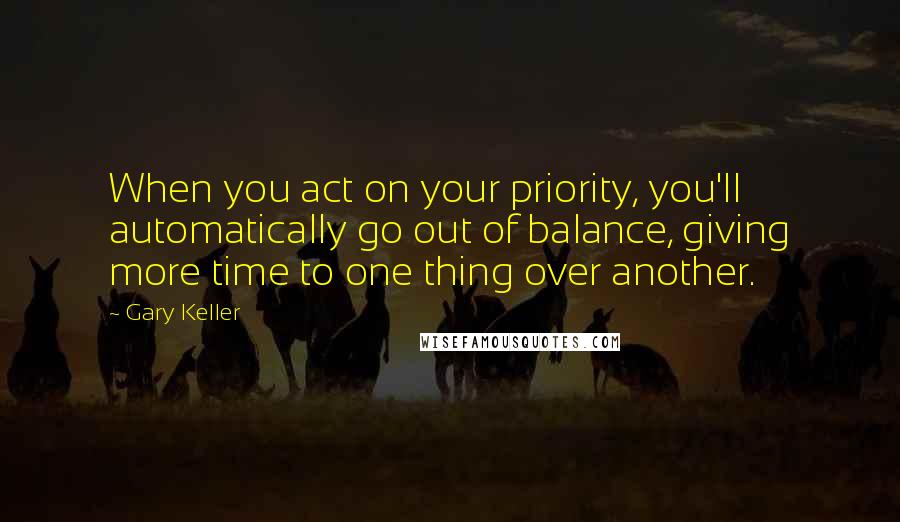 Gary Keller Quotes: When you act on your priority, you'll automatically go out of balance, giving more time to one thing over another.