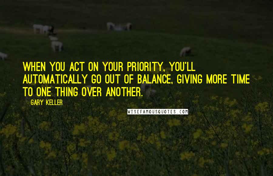 Gary Keller Quotes: When you act on your priority, you'll automatically go out of balance, giving more time to one thing over another.