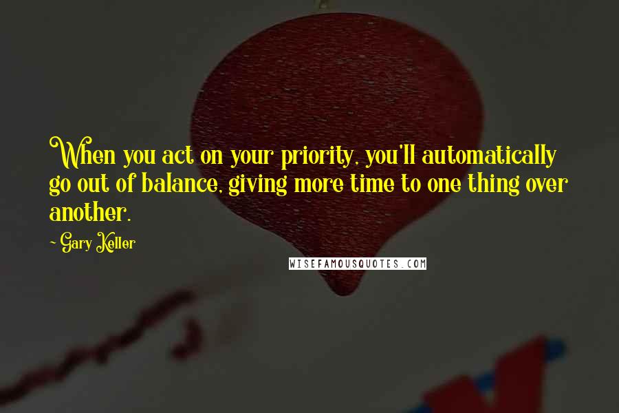 Gary Keller Quotes: When you act on your priority, you'll automatically go out of balance, giving more time to one thing over another.