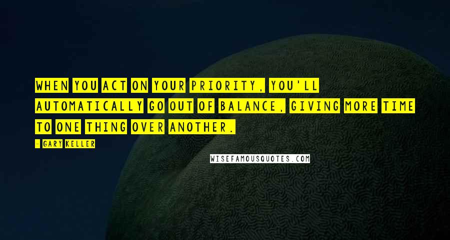 Gary Keller Quotes: When you act on your priority, you'll automatically go out of balance, giving more time to one thing over another.