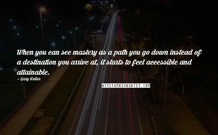 Gary Keller Quotes: When you can see mastery as a path you go down instead of a destination you arrive at, it starts to feel accessible and attainable.