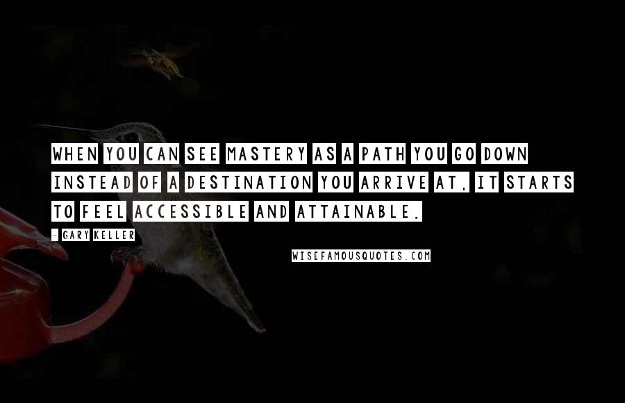 Gary Keller Quotes: When you can see mastery as a path you go down instead of a destination you arrive at, it starts to feel accessible and attainable.