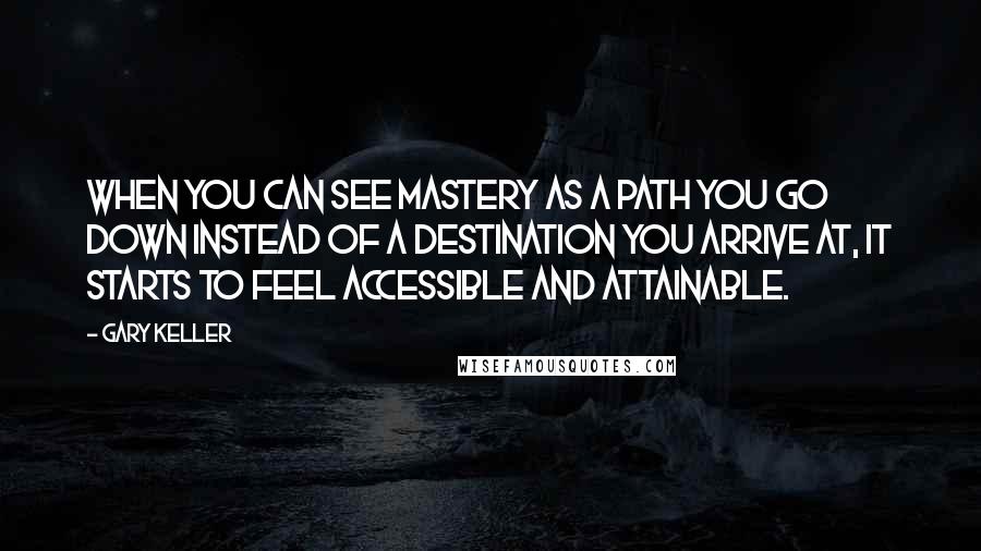 Gary Keller Quotes: When you can see mastery as a path you go down instead of a destination you arrive at, it starts to feel accessible and attainable.