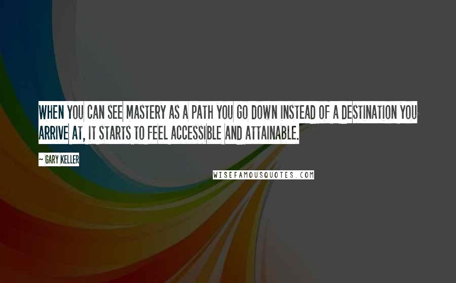 Gary Keller Quotes: When you can see mastery as a path you go down instead of a destination you arrive at, it starts to feel accessible and attainable.