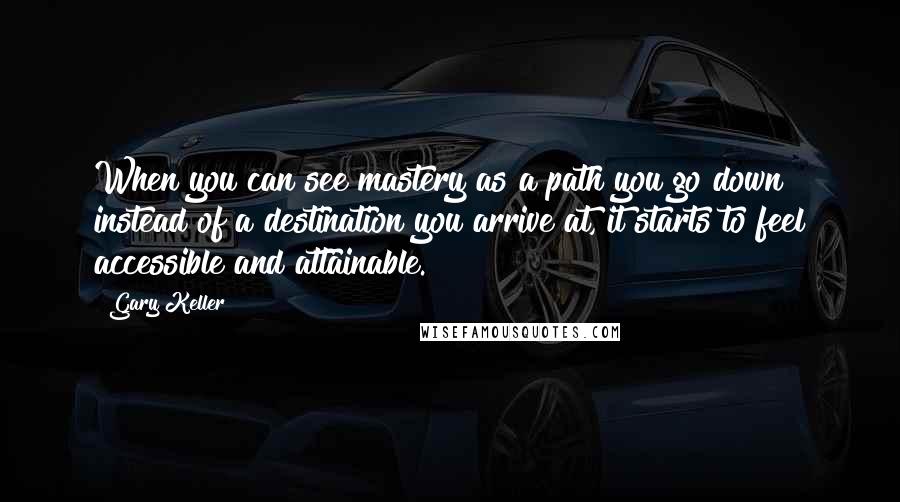 Gary Keller Quotes: When you can see mastery as a path you go down instead of a destination you arrive at, it starts to feel accessible and attainable.