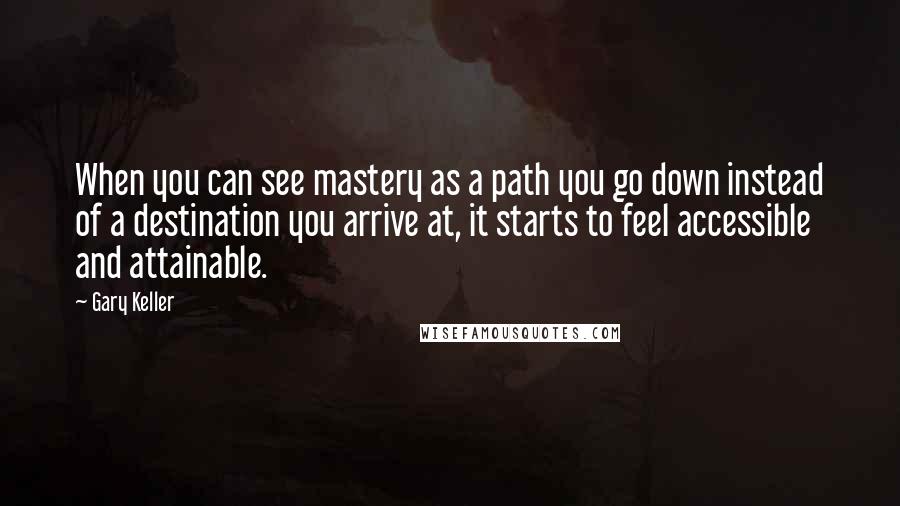 Gary Keller Quotes: When you can see mastery as a path you go down instead of a destination you arrive at, it starts to feel accessible and attainable.