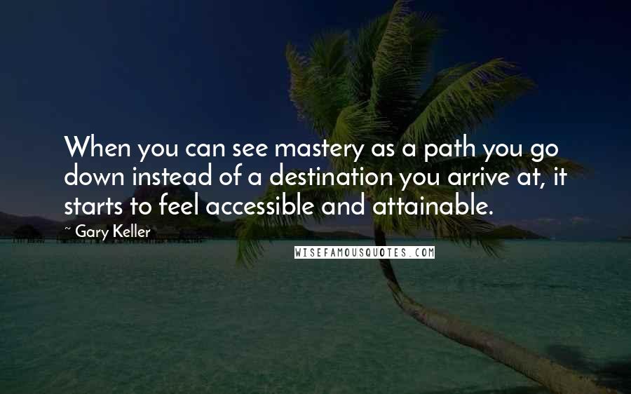 Gary Keller Quotes: When you can see mastery as a path you go down instead of a destination you arrive at, it starts to feel accessible and attainable.