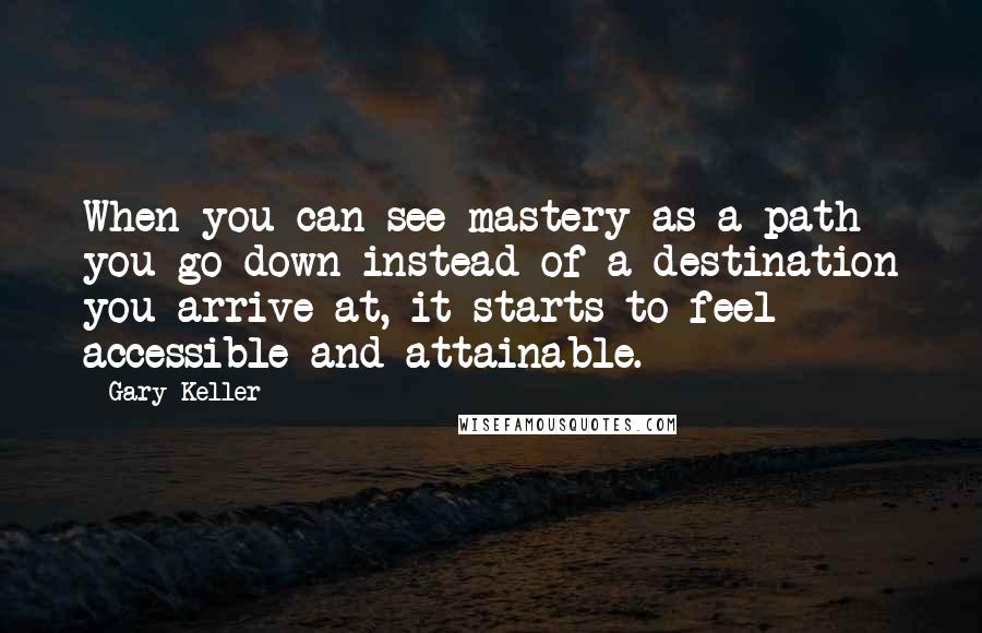 Gary Keller Quotes: When you can see mastery as a path you go down instead of a destination you arrive at, it starts to feel accessible and attainable.