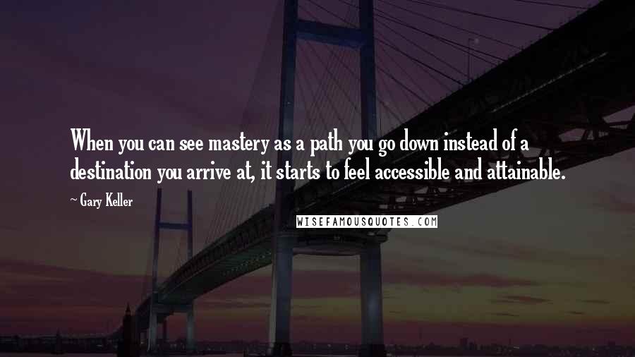 Gary Keller Quotes: When you can see mastery as a path you go down instead of a destination you arrive at, it starts to feel accessible and attainable.