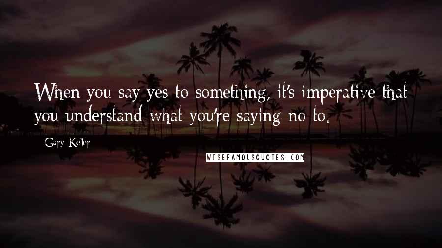 Gary Keller Quotes: When you say yes to something, it's imperative that you understand what you're saying no to.