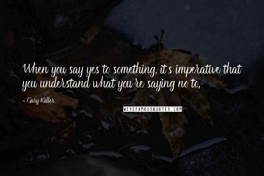 Gary Keller Quotes: When you say yes to something, it's imperative that you understand what you're saying no to.