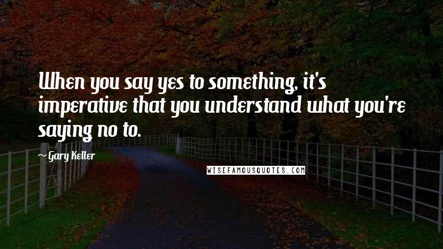 Gary Keller Quotes: When you say yes to something, it's imperative that you understand what you're saying no to.