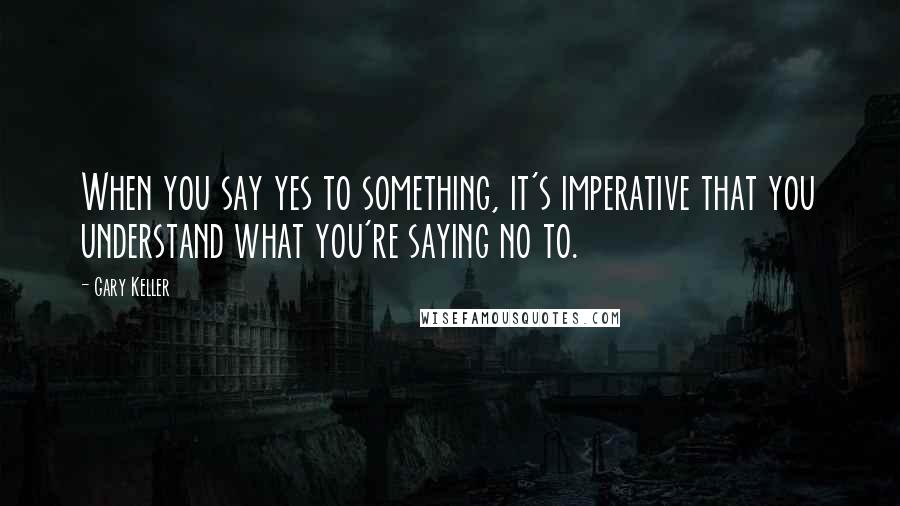 Gary Keller Quotes: When you say yes to something, it's imperative that you understand what you're saying no to.