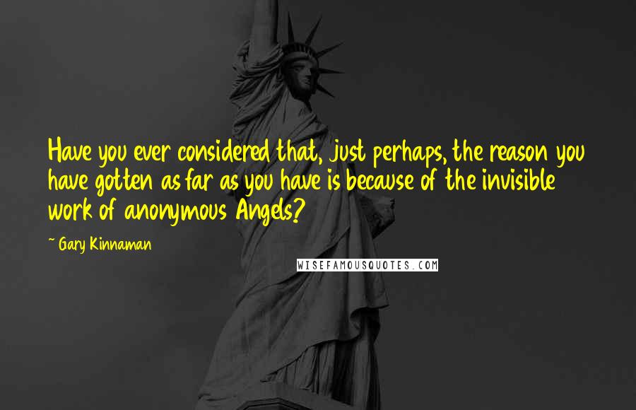Gary Kinnaman Quotes: Have you ever considered that, just perhaps, the reason you have gotten as far as you have is because of the invisible work of anonymous Angels?