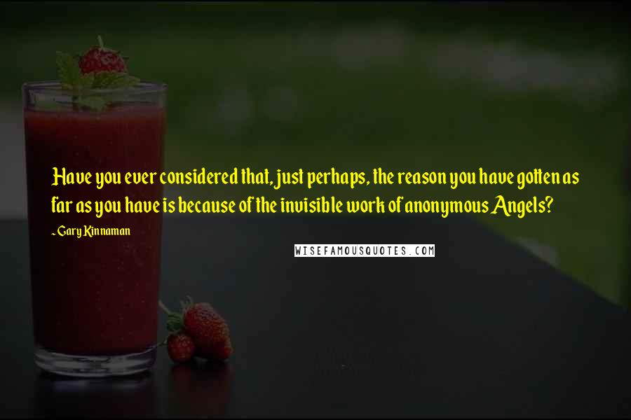Gary Kinnaman Quotes: Have you ever considered that, just perhaps, the reason you have gotten as far as you have is because of the invisible work of anonymous Angels?