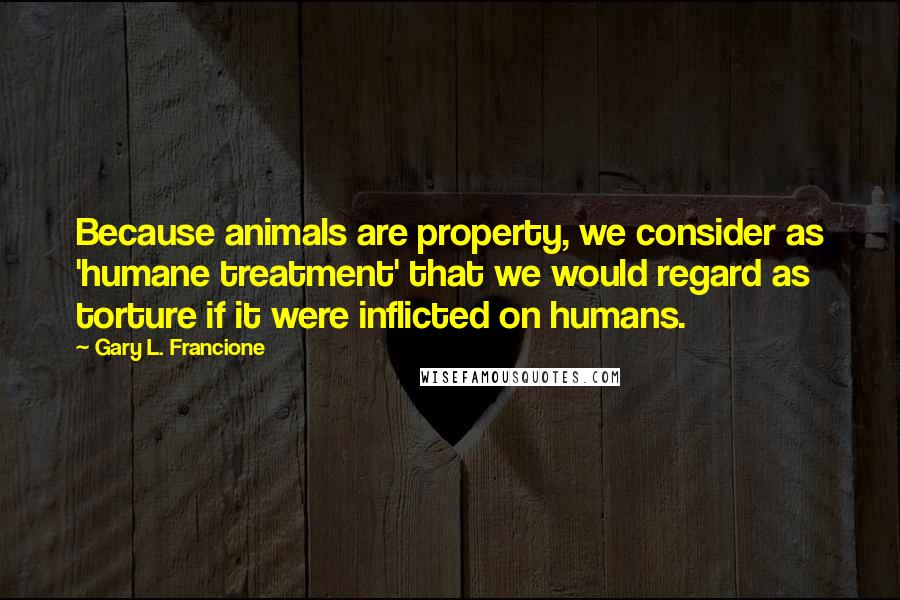 Gary L. Francione Quotes: Because animals are property, we consider as 'humane treatment' that we would regard as torture if it were inflicted on humans.