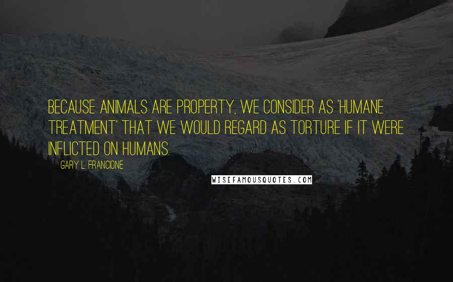 Gary L. Francione Quotes: Because animals are property, we consider as 'humane treatment' that we would regard as torture if it were inflicted on humans.