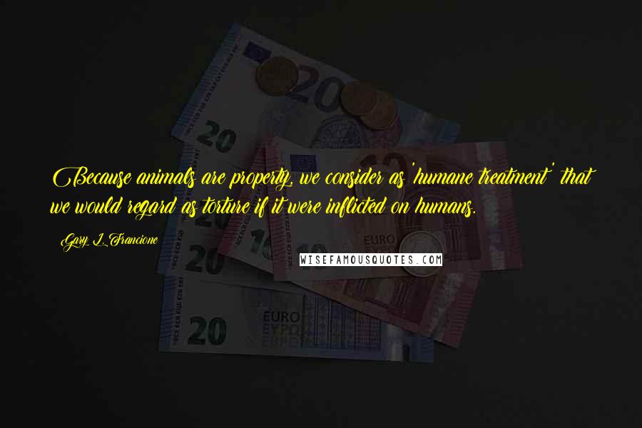 Gary L. Francione Quotes: Because animals are property, we consider as 'humane treatment' that we would regard as torture if it were inflicted on humans.