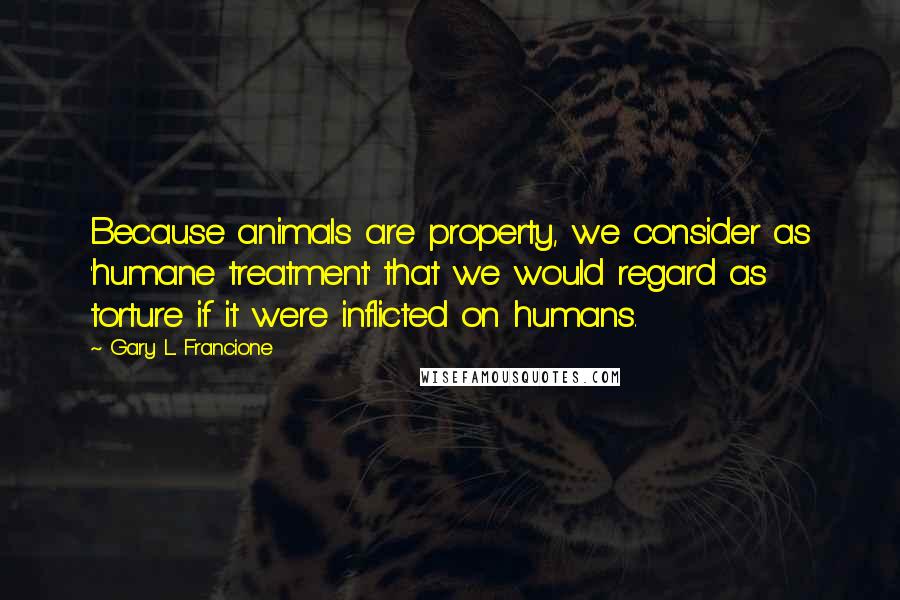 Gary L. Francione Quotes: Because animals are property, we consider as 'humane treatment' that we would regard as torture if it were inflicted on humans.