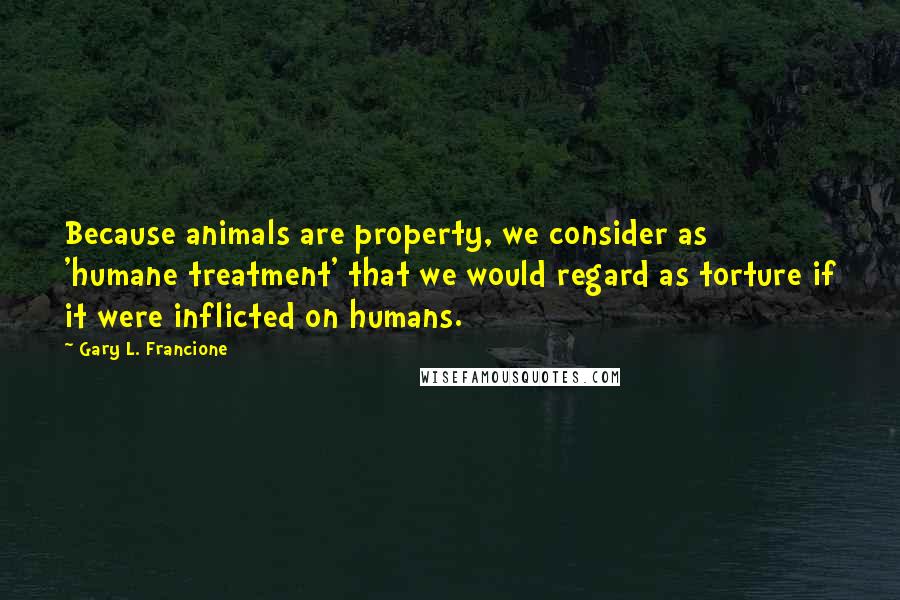 Gary L. Francione Quotes: Because animals are property, we consider as 'humane treatment' that we would regard as torture if it were inflicted on humans.