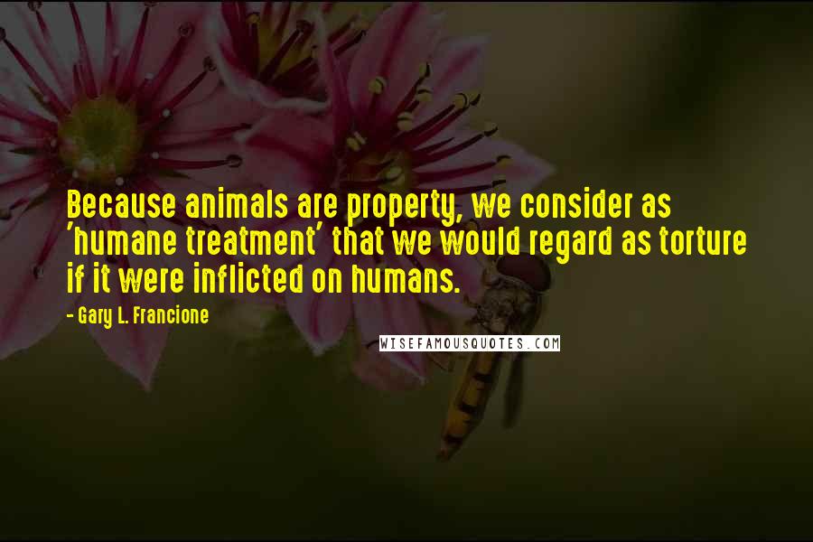 Gary L. Francione Quotes: Because animals are property, we consider as 'humane treatment' that we would regard as torture if it were inflicted on humans.