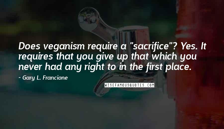 Gary L. Francione Quotes: Does veganism require a "sacrifice"? Yes. It requires that you give up that which you never had any right to in the first place.